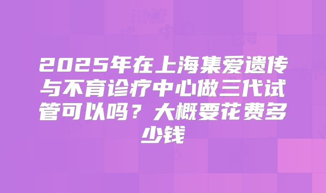 2025年在上海集爱遗传与不育诊疗中心做三代试管可以吗？大概要花费多少钱