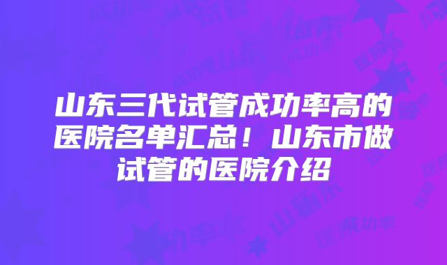 山东三代试管成功率高的医院名单汇总!山东市做试管的医院介绍