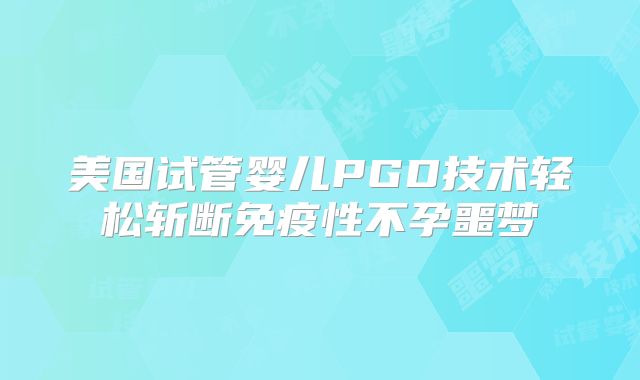美国试管婴儿PGD技术轻松斩断免疫性不孕噩梦