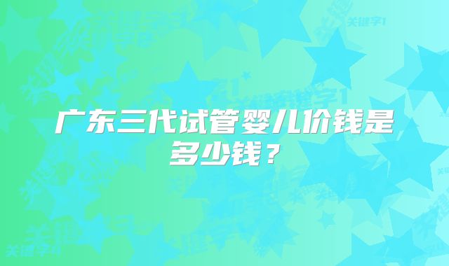 广东三代试管婴儿价钱是多少钱?