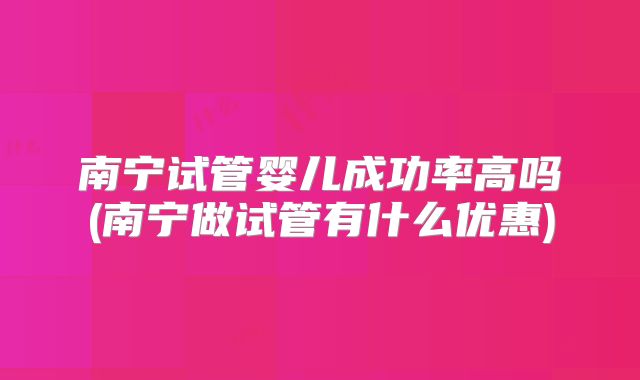 南宁试管婴儿成功率高吗(南宁做试管有什么优惠)