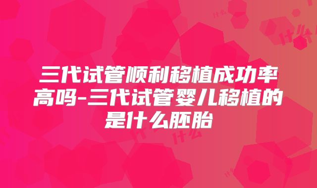 三代试管顺利移植成功率高吗-三代试管婴儿移植的是什么胚胎