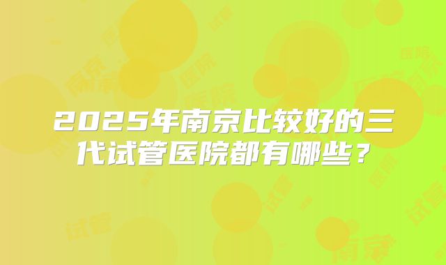 2025年南京比较好的三代试管医院都有哪些？