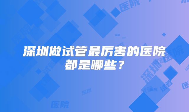 深圳做试管最厉害的医院都是哪些？