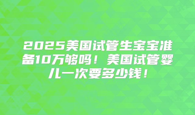 2025美国试管生宝宝准备10万够吗！美国试管婴儿一次要多少钱！