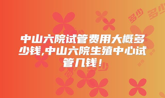 中山六院试管费用大概多少钱,中山六院生殖中心试管几钱！