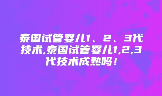 泰国试管婴儿1、2、3代技术,泰国试管婴儿1,2,3代技术成熟吗！
