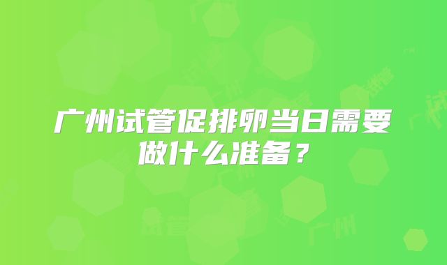 广州试管促排卵当日需要做什么准备？