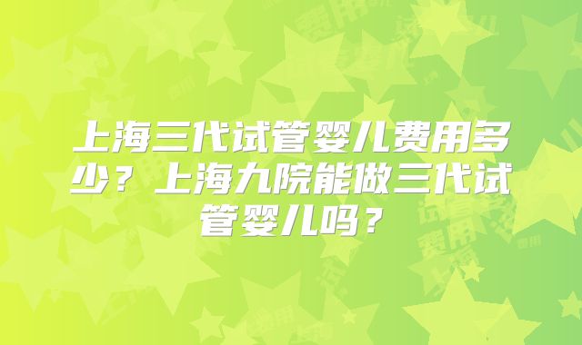 上海三代试管婴儿费用多少？上海九院能做三代试管婴儿吗？