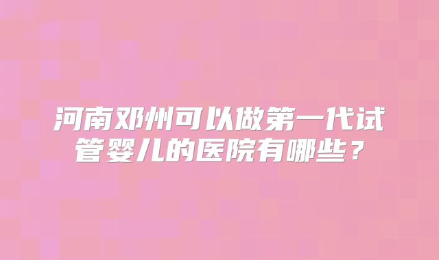 河南邓州可以做第一代试管婴儿的医院有哪些？