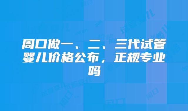 周口做一、二、三代试管婴儿价格公布，正规专业吗