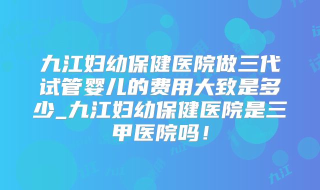 九江妇幼保健医院做三代试管婴儿的费用大致是多少_九江妇幼保健医院是三甲医院吗！