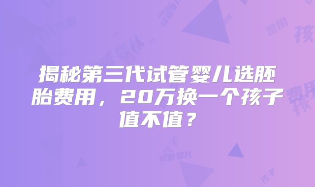 揭秘第三代试管婴儿选胚胎费用，20万换一个孩子值不值？