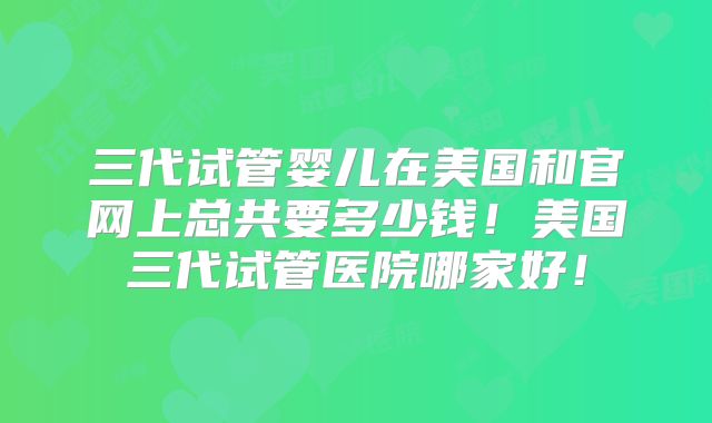 三代试管婴儿在美国和官网上总共要多少钱!美国三代试管医院哪家好!