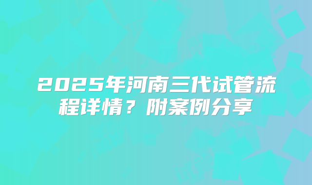 2025年河南三代试管流程详情？附案例分享