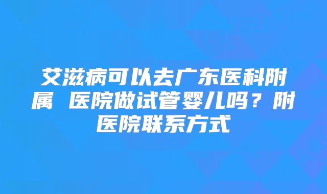 艾滋病可以去广东医科附属 医院做试管婴儿吗?附医院联系方式