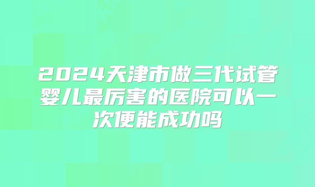 2024天津市做三代试管婴儿最厉害的医院可以一次便能成功吗