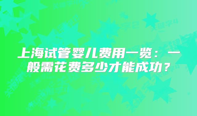 上海试管婴儿费用一览：一般需花费多少才能成功？