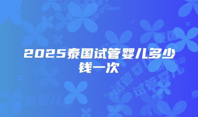 2025泰国试管婴儿多少钱一次