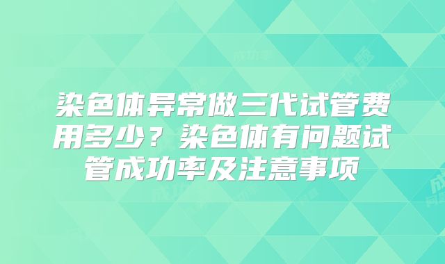 染色体异常做三代试管费用多少？染色体有问题试管成功率及注意事项