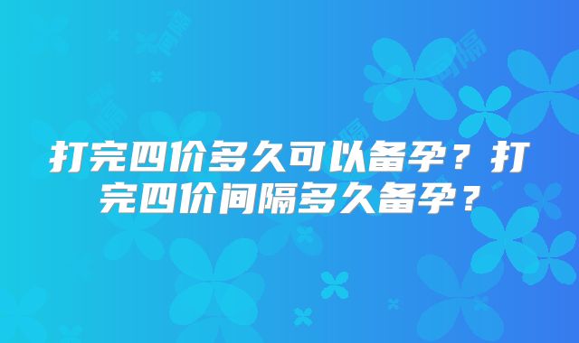 打完四价多久可以备孕?打完四价间隔多久备孕?