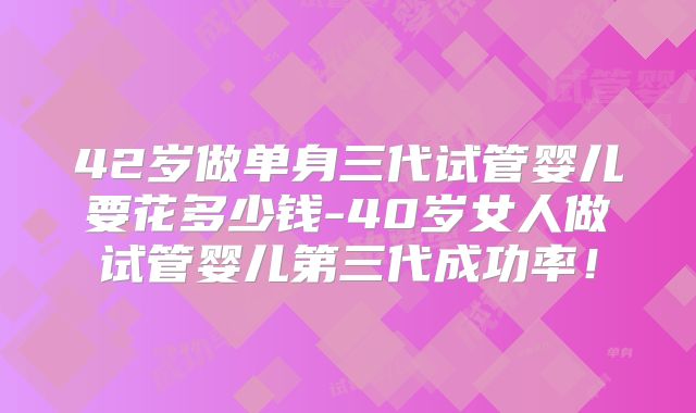42岁做单身三代试管婴儿要花多少钱-40岁女人做试管婴儿第三代成功率!