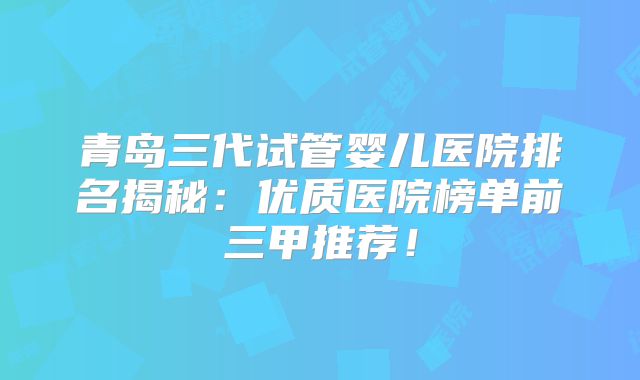 青岛三代试管婴儿医院排名揭秘：优质医院榜单前三甲推荐！