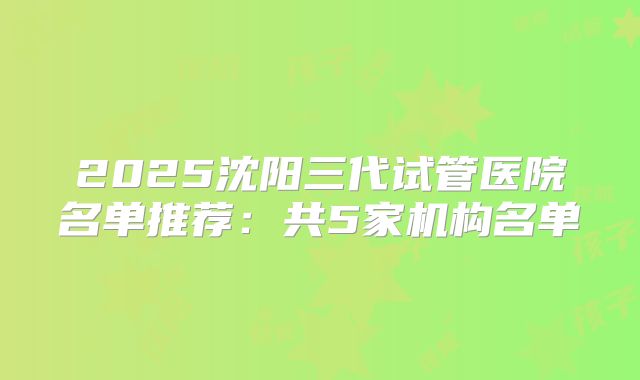 2025沈阳三代试管医院名单推荐：共5家机构名单