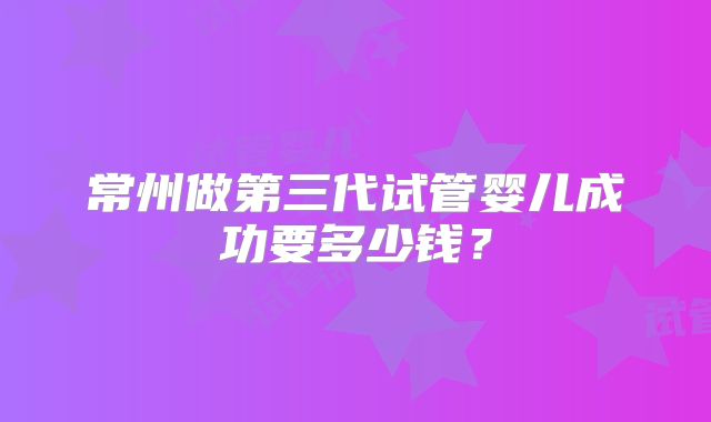 常州做第三代试管婴儿成功要多少钱?