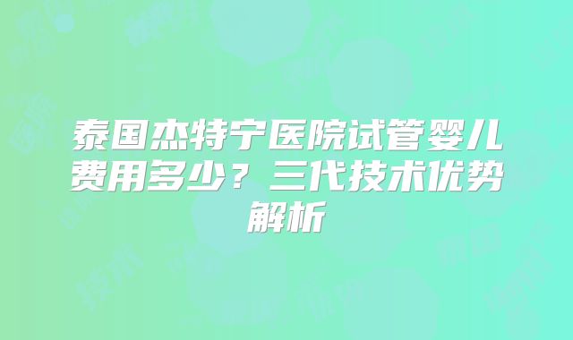 泰国杰特宁医院试管婴儿费用多少？三代技术优势解析