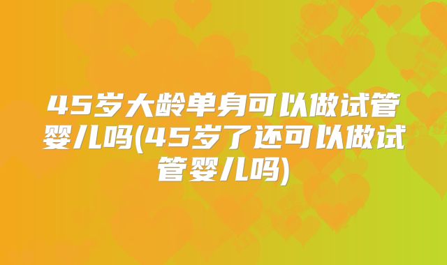 45岁大龄单身可以做试管婴儿吗(45岁了还可以做试管婴儿吗)
