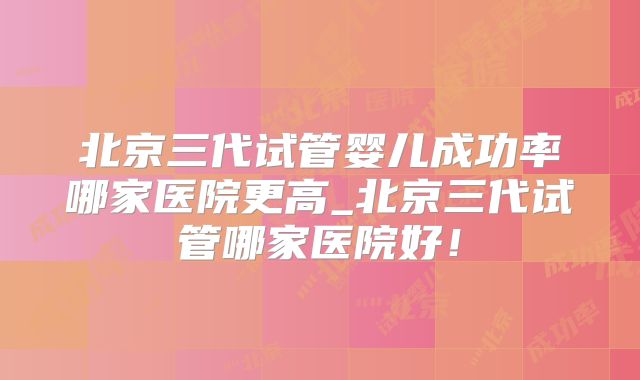 北京三代试管婴儿成功率哪家医院更高_北京三代试管哪家医院好！