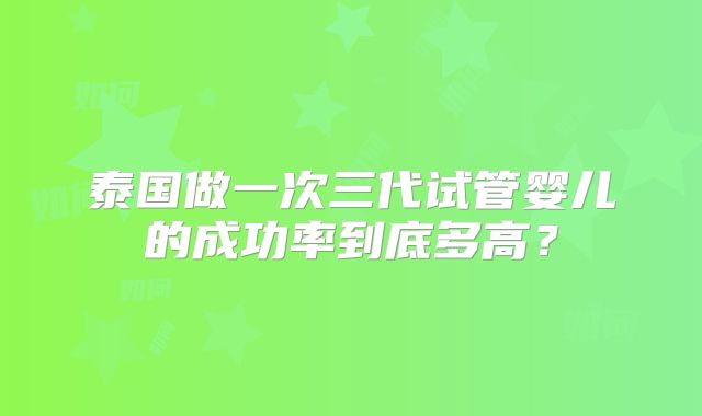 泰国做一次三代试管婴儿的成功率到底多高?