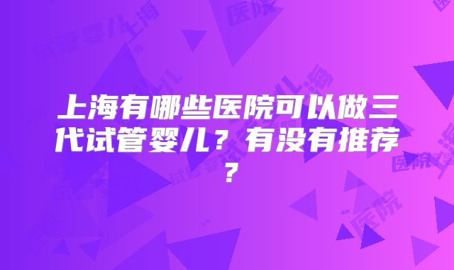 上海有哪些医院可以做三代试管婴儿？有没有推荐？