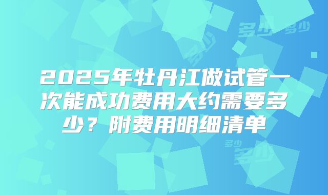 2025年牡丹江做试管一次能成功费用大约需要多少？附费用明细清单