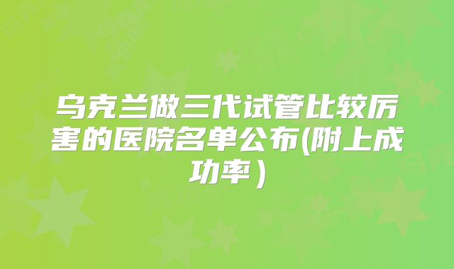乌克兰做三代试管比较厉害的医院名单公布(附上成功率）