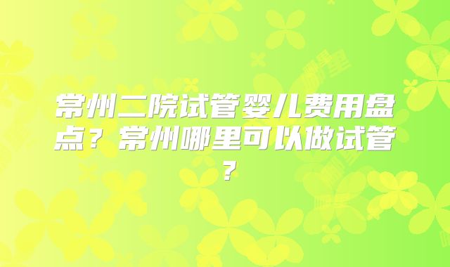 常州二院试管婴儿费用盘点？常州哪里可以做试管？