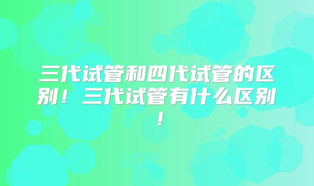 三代试管和四代试管的区别！三代试管有什么区别！
