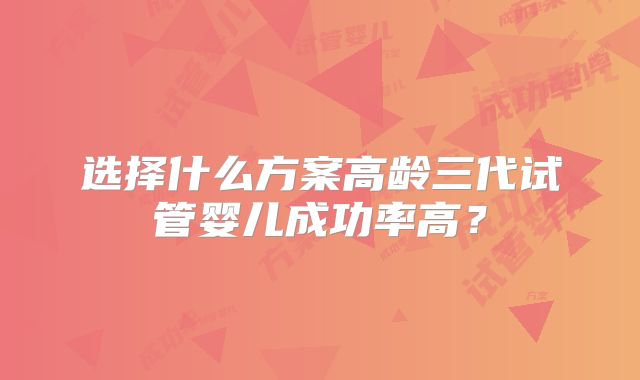 选择什么方案高龄三代试管婴儿成功率高？