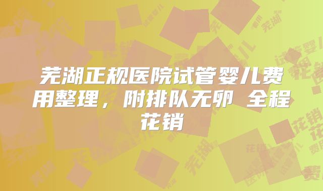 芜湖正规医院试管婴儿费用整理,附排队无卵�全程花销