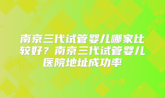 南京三代试管婴儿哪家比较好？南京三代试管婴儿医院地址成功率