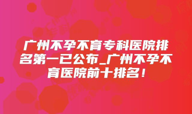 广州不孕不育专科医院排名第一已公布_广州不孕不育医院前十排名！