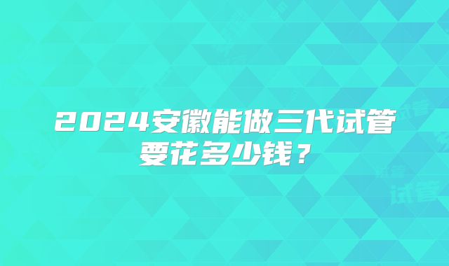 2024安徽能做三代试管要花多少钱？