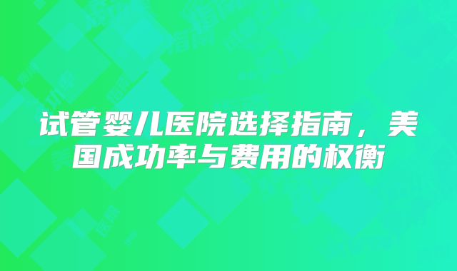 试管婴儿医院选择指南，美国成功率与费用的权衡
