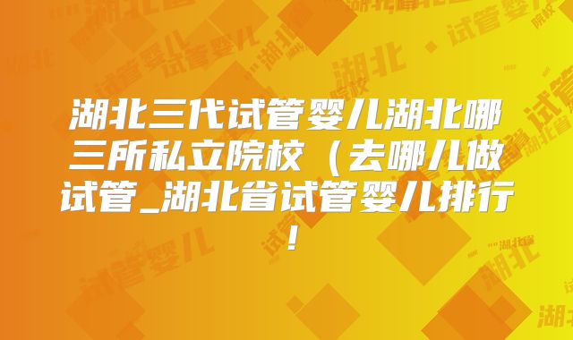 湖北三代试管婴儿湖北哪三所私立院校(去哪儿做试管_湖北省试管婴儿排行!