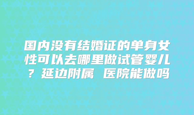国内没有结婚证的单身女性可以去哪里做试管婴儿？延边附属 医院能做吗