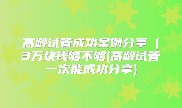 高龄试管成功案例分享（3万块钱够不够(高龄试管一次能成功分享)