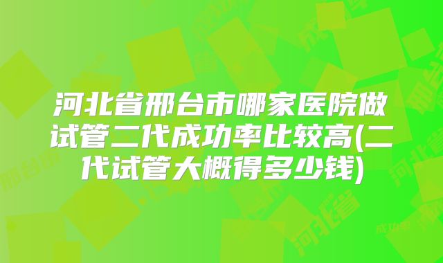河北省邢台市哪家医院做试管二代成功率比较高(二代试管大概得多少钱)