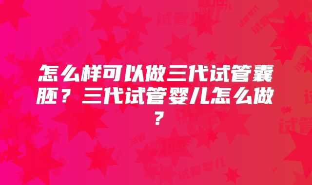 怎么样可以做三代试管囊胚?三代试管婴儿怎么做?