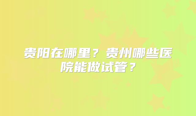贵阳在哪里?贵州哪些医院能做试管?